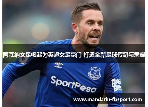 阿森纳女足崛起为英超女足豪门 打造全新足球传奇与荣耀 阿森纳女足崛起为英超女足豪门 打造全新足球传奇与荣耀